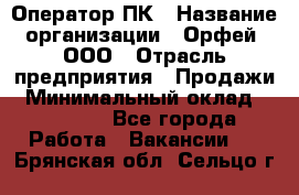 Оператор ПК › Название организации ­ Орфей, ООО › Отрасль предприятия ­ Продажи › Минимальный оклад ­ 20 000 - Все города Работа » Вакансии   . Брянская обл.,Сельцо г.